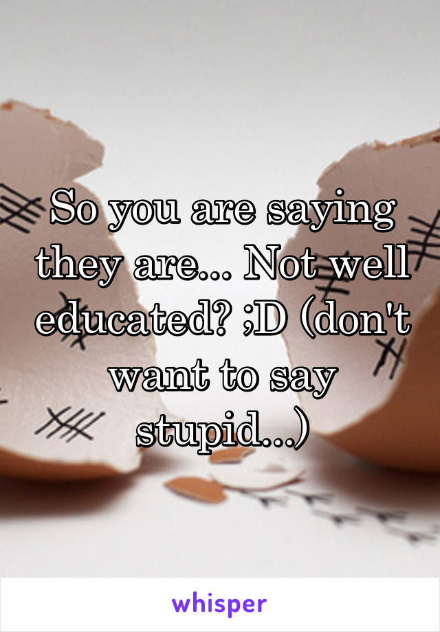 So you are saying they are... Not well educated? ;D (don't want to say stupid...)