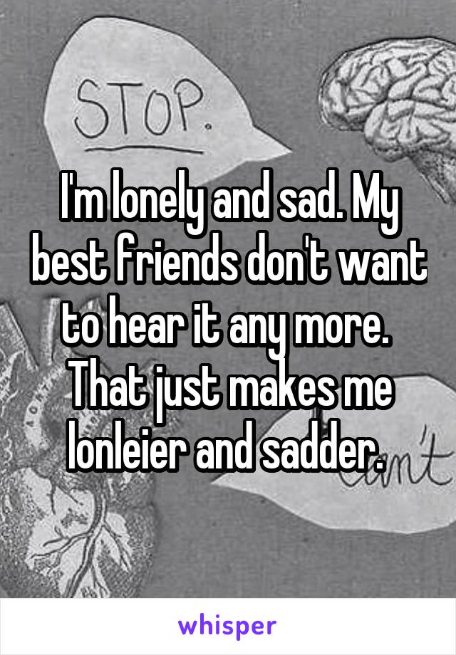 I'm lonely and sad. My best friends don't want to hear it any more.  That just makes me lonleier and sadder. 