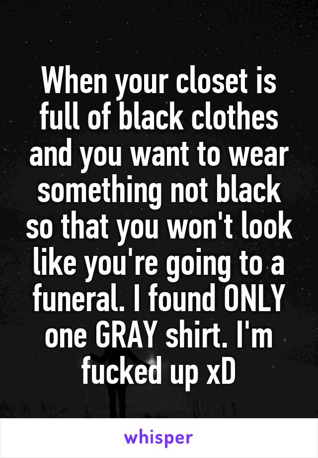 When your closet is full of black clothes and you want to wear something not black so that you won't look like you're going to a funeral. I found ONLY one GRAY shirt. I'm fucked up xD