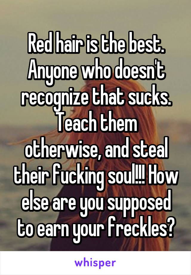 Red hair is the best.
Anyone who doesn't recognize that sucks.
Teach them otherwise, and steal their fucking soul!!! How else are you supposed to earn your freckles?