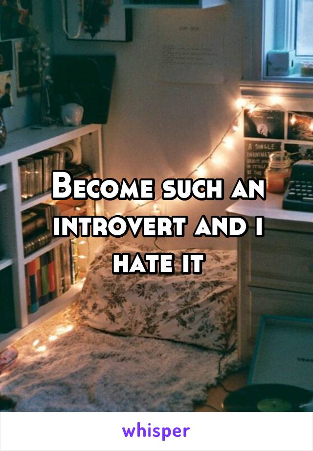 Become such an introvert and i hate it