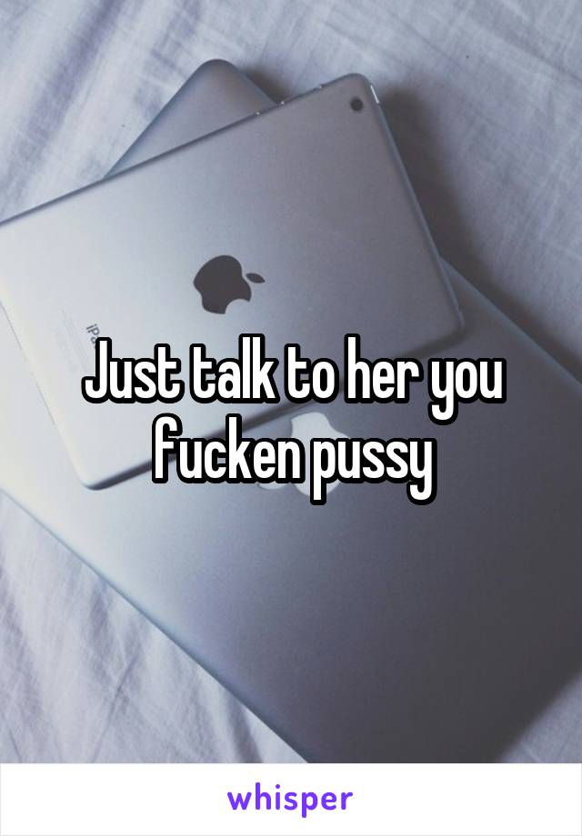 Just talk to her you fucken pussy