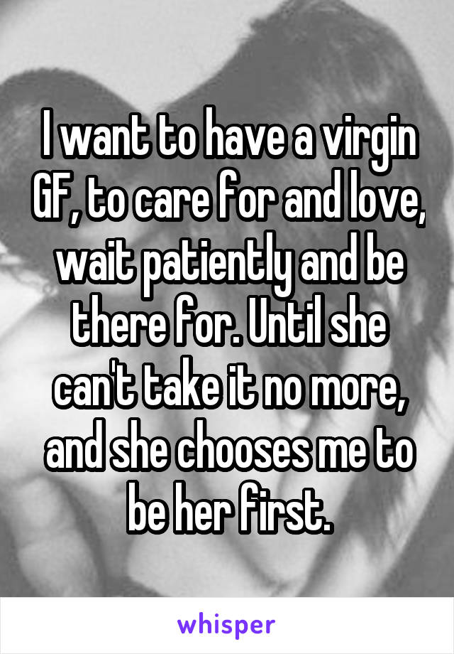 I want to have a virgin GF, to care for and love, wait patiently and be there for. Until she can't take it no more, and she chooses me to be her first.