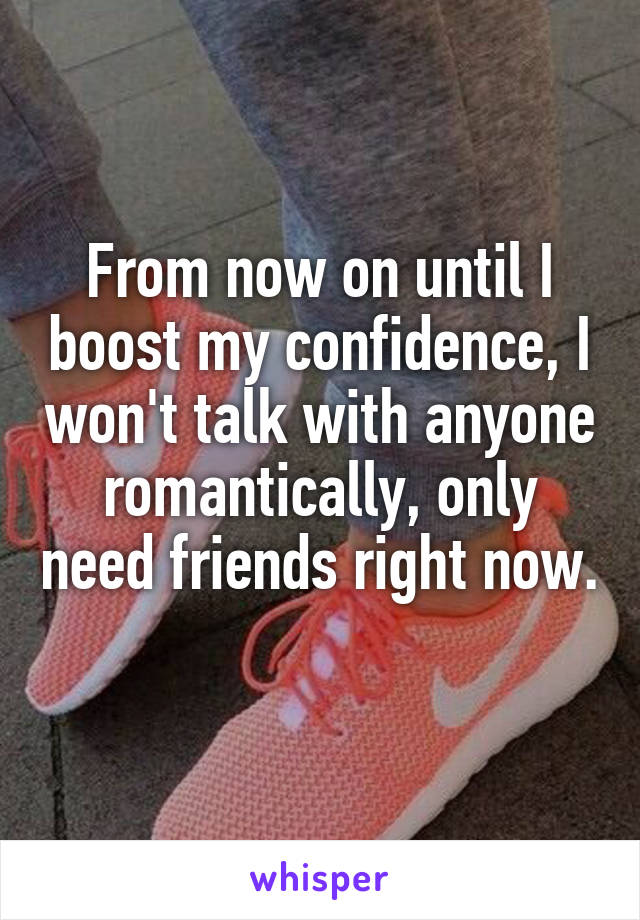 From now on until I boost my confidence, I won't talk with anyone romantically, only need friends right now. 