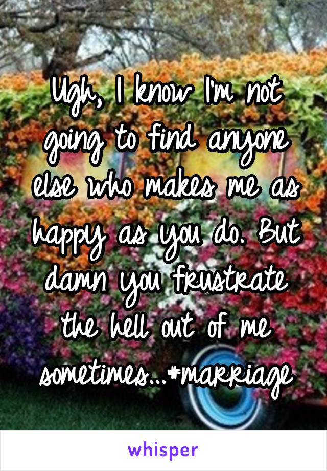 Ugh, I know I'm not going to find anyone else who makes me as happy as you do. But damn you frustrate the hell out of me sometimes...#marriage