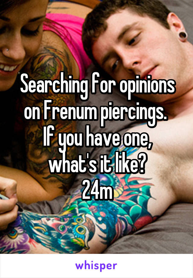 Searching for opinions on Frenum piercings. 
If you have one, what's it like?
24m