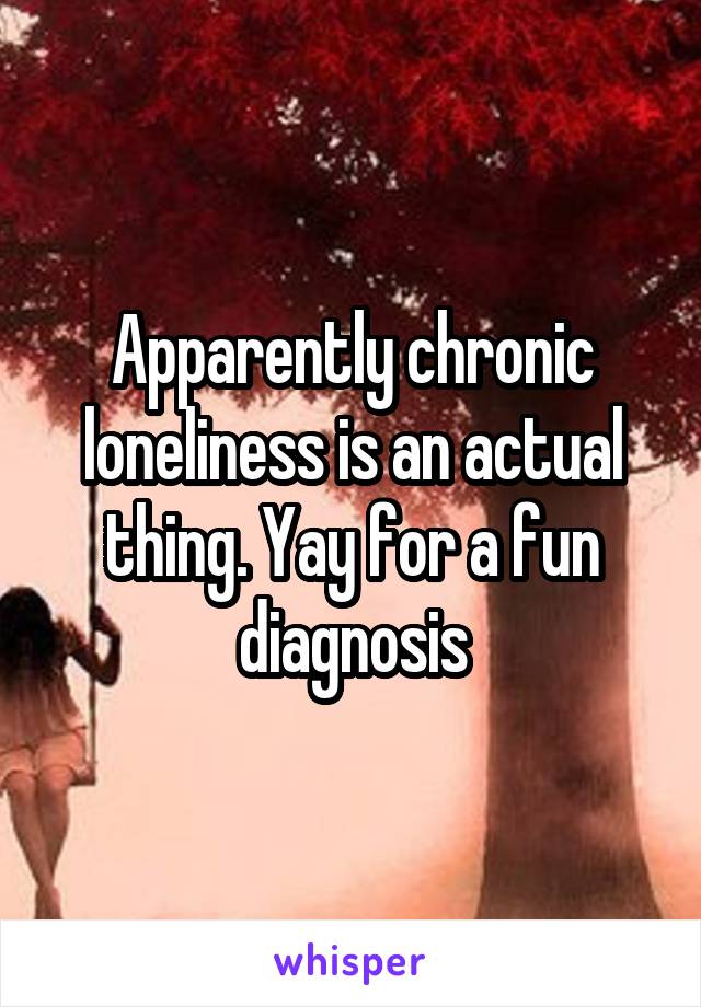 Apparently chronic loneliness is an actual thing. Yay for a fun diagnosis