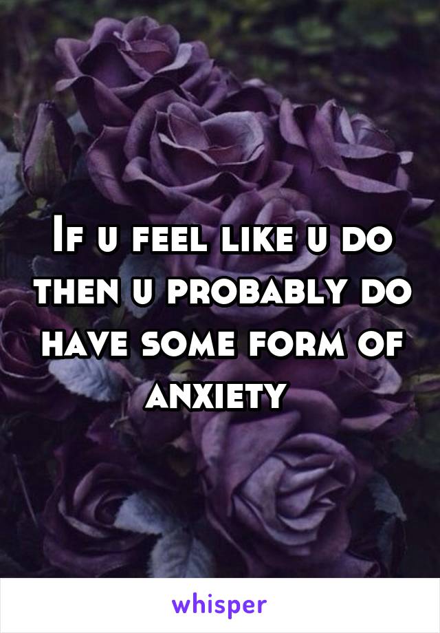 If u feel like u do then u probably do have some form of anxiety 