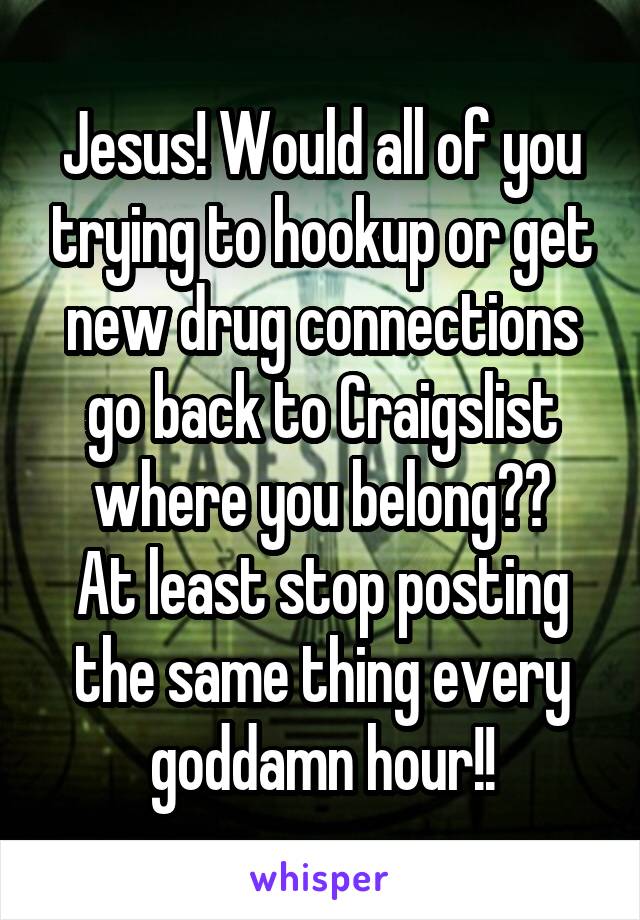 Jesus! Would all of you trying to hookup or get new drug connections go back to Craigslist where you belong??
At least stop posting the same thing every goddamn hour!!