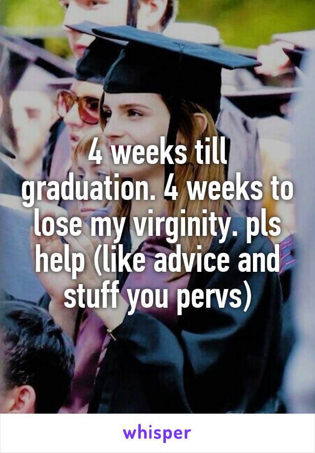 4 weeks till graduation. 4 weeks to lose my virginity. pls help (like advice and stuff you pervs)