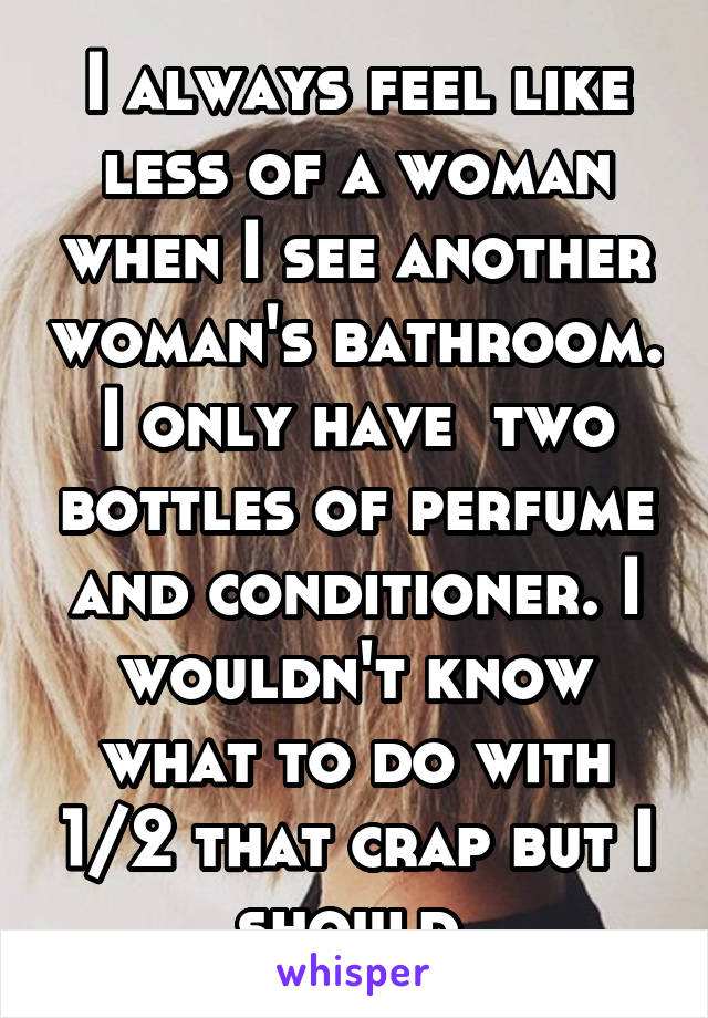 I always feel like less of a woman when I see another woman's bathroom. I only have  two bottles of perfume and conditioner. I wouldn't know what to do with 1/2 that crap but I should 