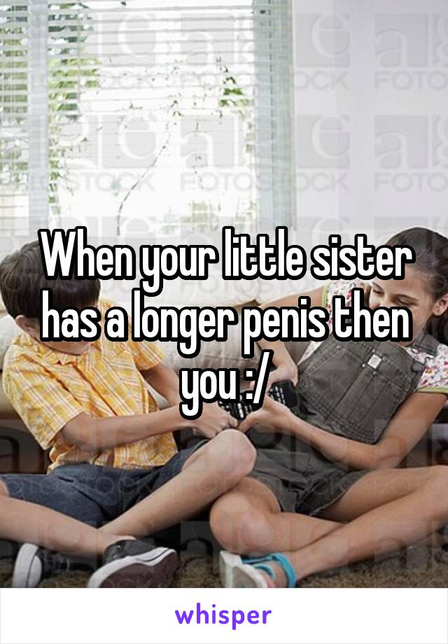 When your little sister has a longer penis then you :/