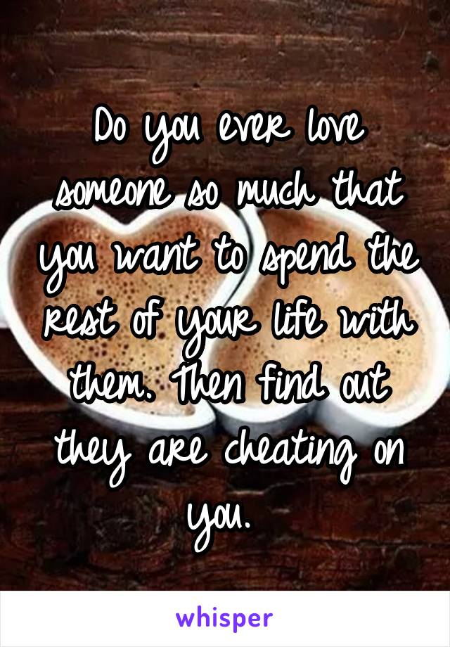 Do you ever love someone so much that you want to spend the rest of your life with them. Then find out they are cheating on you. 