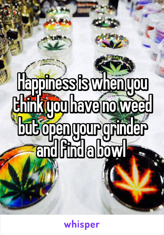 Happiness is when you think you have no weed but open your grinder and find a bowl 