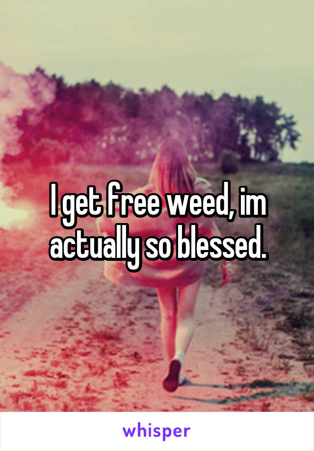 I get free weed, im actually so blessed.