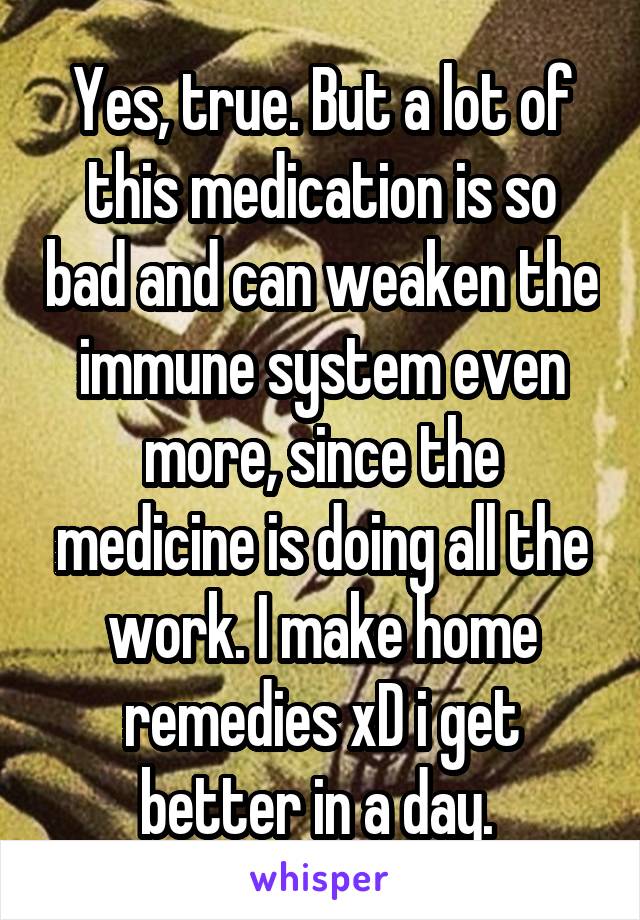 Yes, true. But a lot of this medication is so bad and can weaken the immune system even more, since the medicine is doing all the work. I make home remedies xD i get better in a day. 