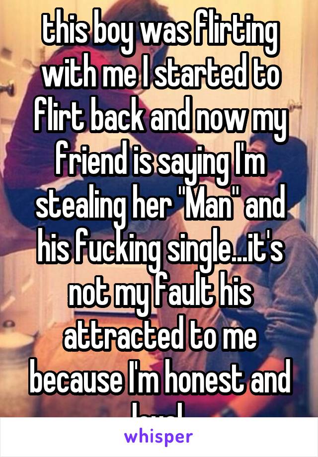 this boy was flirting with me I started to flirt back and now my friend is saying I'm stealing her "Man" and his fucking single...it's not my fault his attracted to me because I'm honest and loyal 