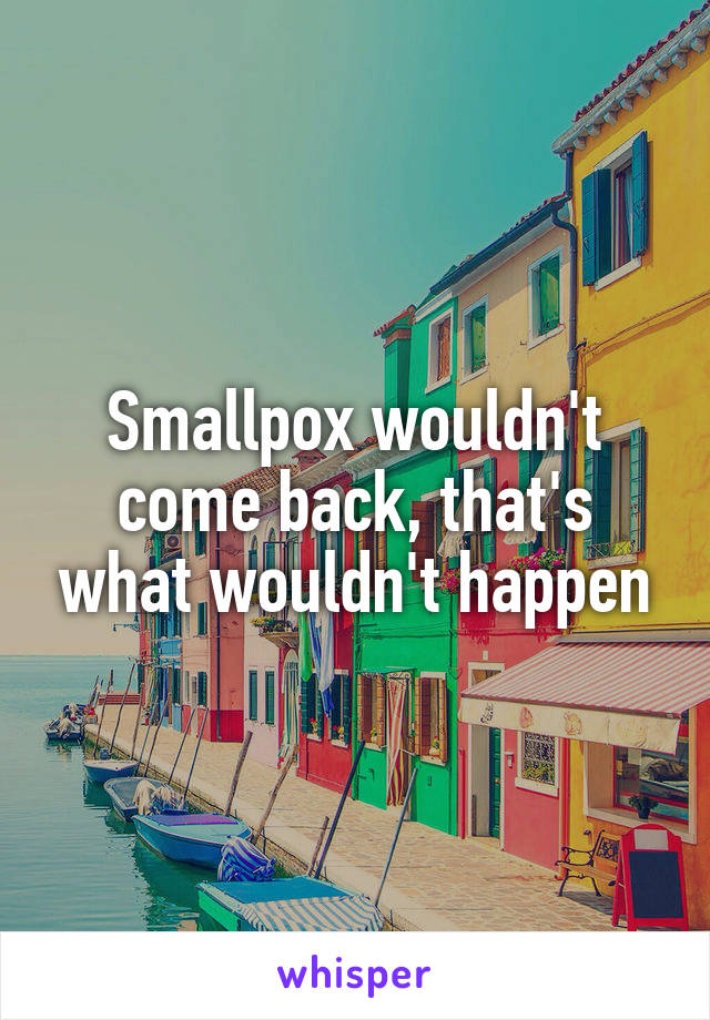 Smallpox wouldn't come back, that's what wouldn't happen