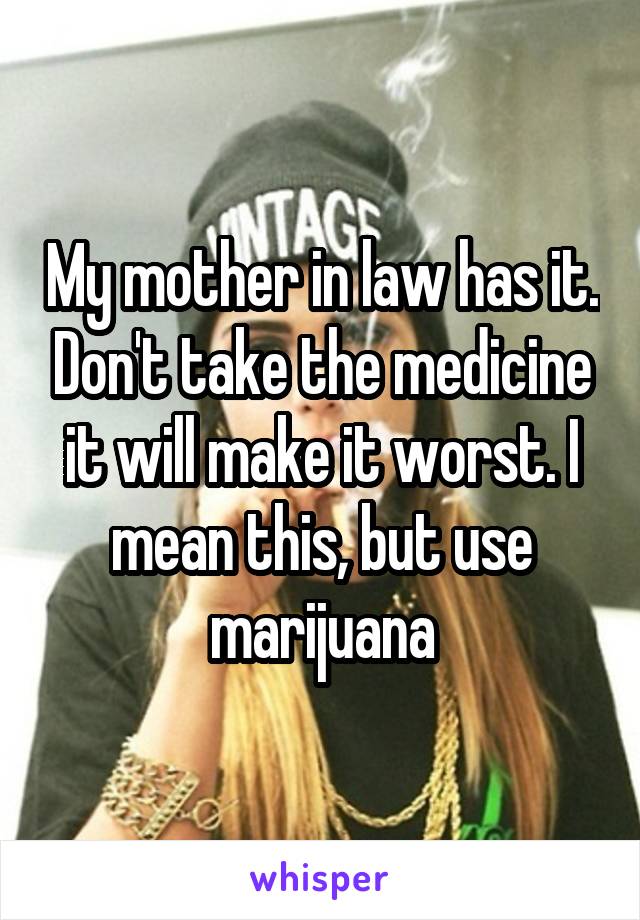 My mother in law has it. Don't take the medicine it will make it worst. I mean this, but use marijuana