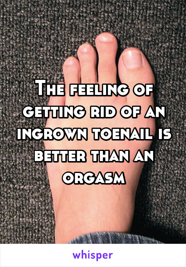 The feeling of getting rid of an ingrown toenail is better than an orgasm