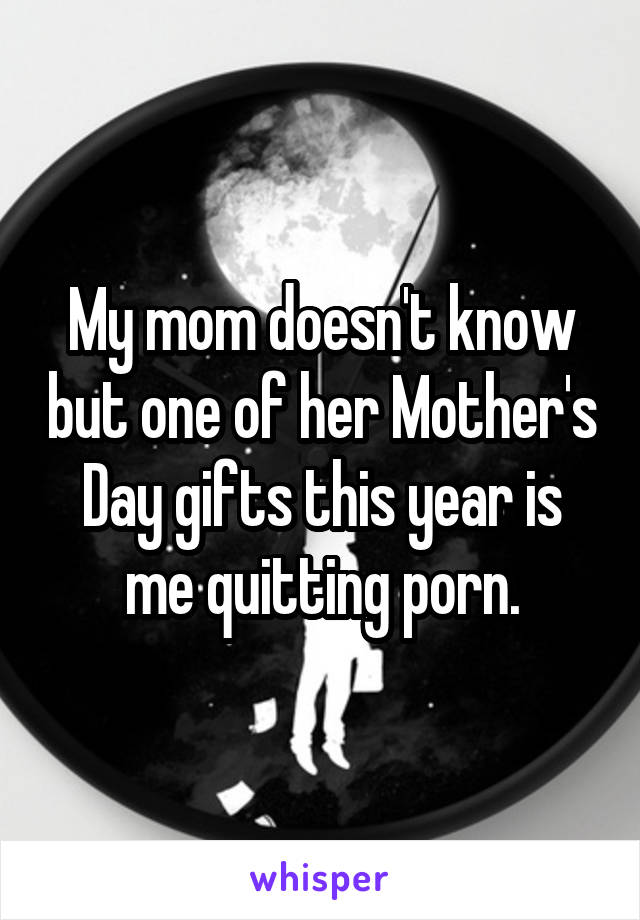 My mom doesn't know but one of her Mother's Day gifts this year is me quitting porn.