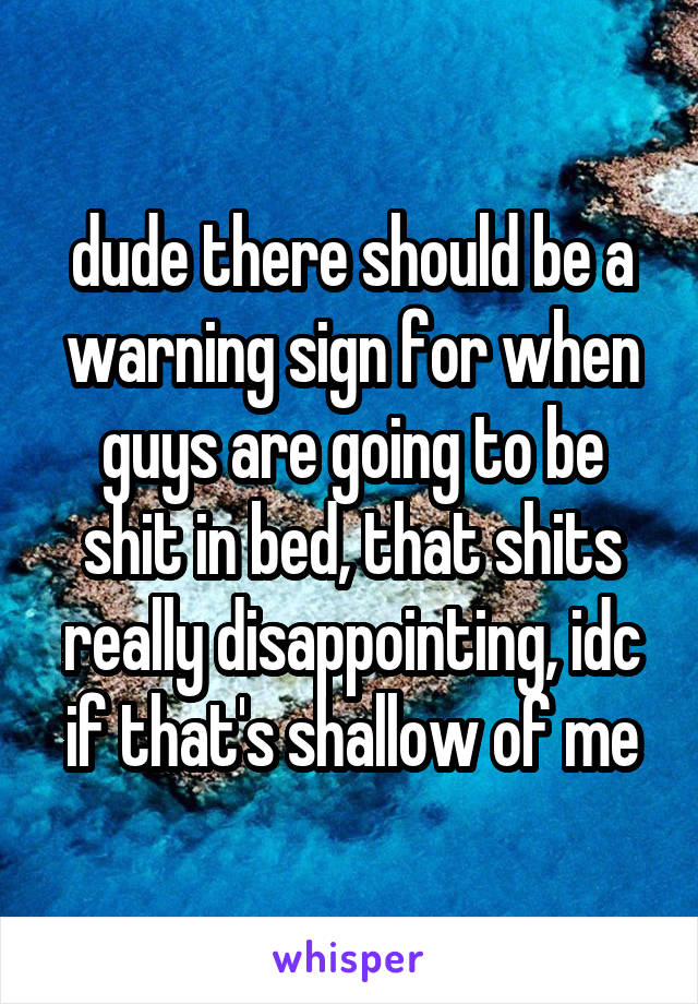 dude there should be a warning sign for when guys are going to be shit in bed, that shits really disappointing, idc if that's shallow of me