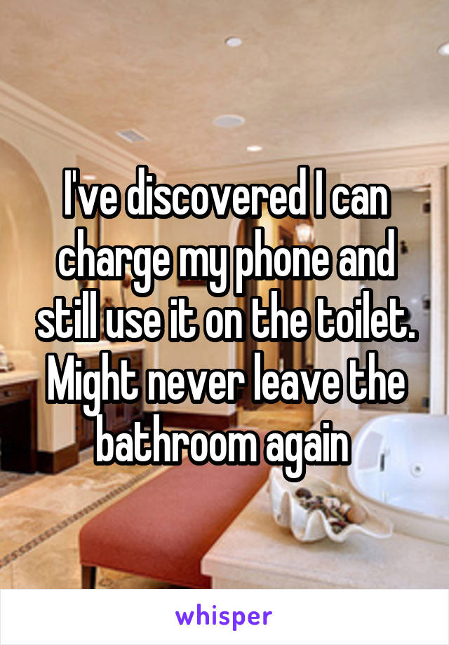 I've discovered I can charge my phone and still use it on the toilet. Might never leave the bathroom again 