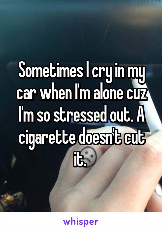 Sometimes I cry in my car when I'm alone cuz I'm so stressed out. A cigarette doesn't cut it. 