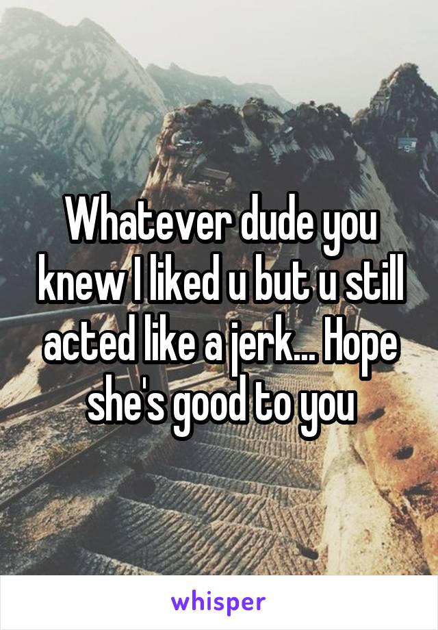 Whatever dude you knew I liked u but u still acted like a jerk... Hope she's good to you