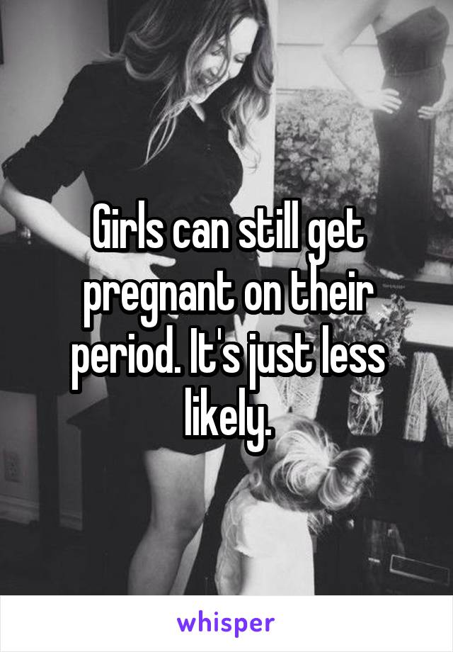 Girls can still get pregnant on their period. It's just less likely.