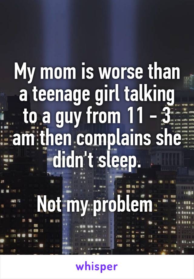 My mom is worse than a teenage girl talking to a guy from 11 - 3 am then complains she didn't sleep.

Not my problem 