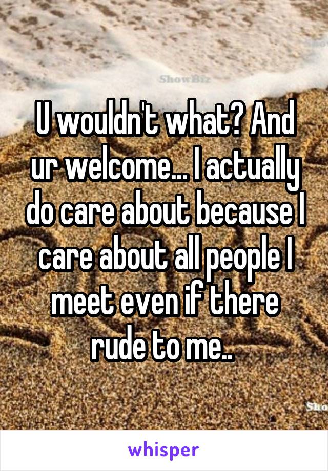 U wouldn't what? And ur welcome... I actually do care about because I care about all people I meet even if there rude to me.. 