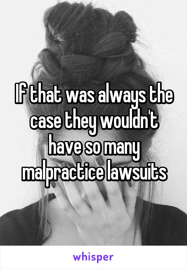 If that was always the case they wouldn't have so many malpractice lawsuits