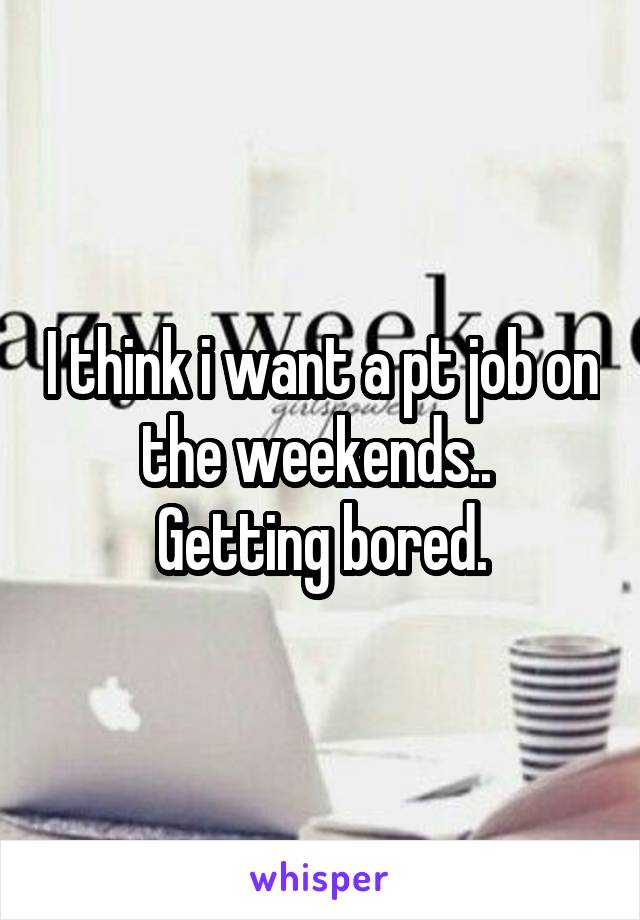 I think i want a pt job on the weekends.. 
Getting bored.