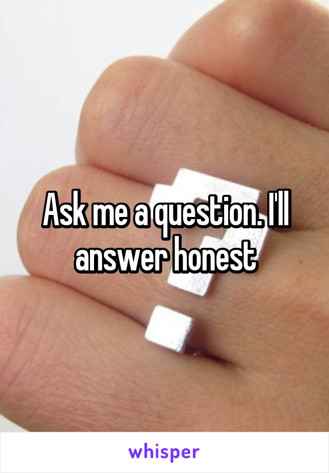 Ask me a question. I'll answer honest