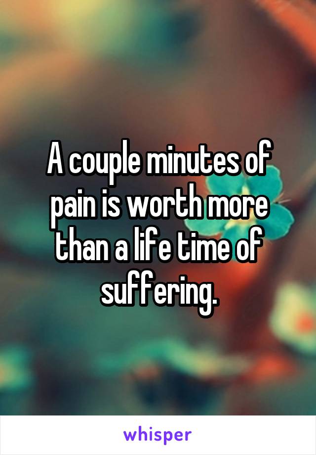 A couple minutes of pain is worth more than a life time of suffering.