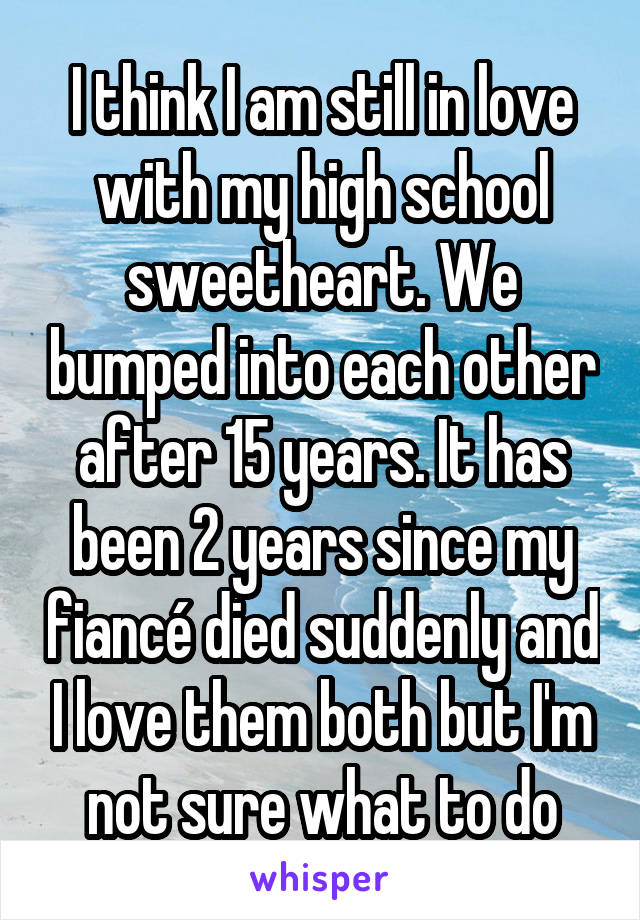 I think I am still in love with my high school sweetheart. We bumped into each other after 15 years. It has been 2 years since my fiancé died suddenly and I love them both but I'm not sure what to do