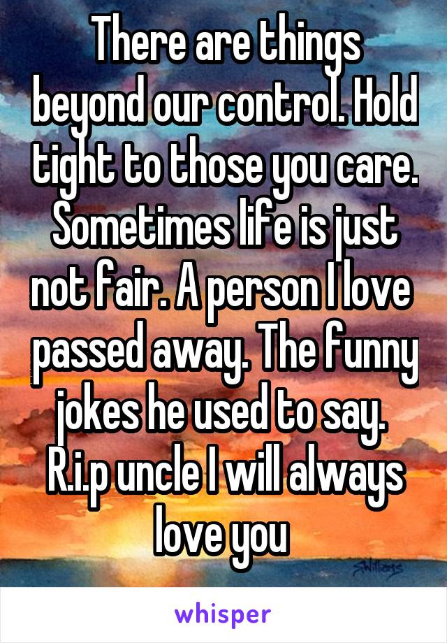 There are things beyond our control. Hold tight to those you care. Sometimes life is just not fair. A person I love  passed away. The funny jokes he used to say. 
R.i.p uncle I will always love you 
