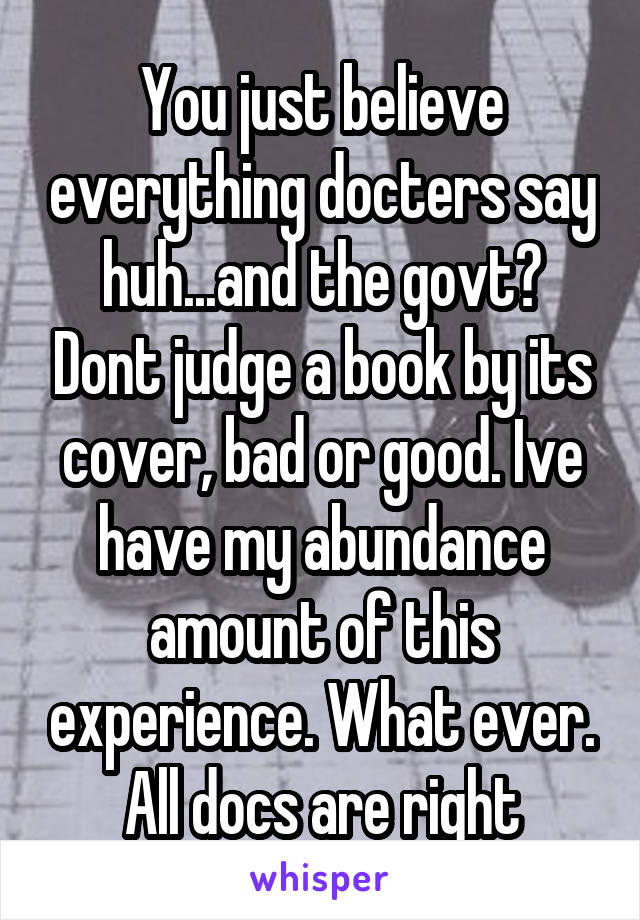 You just believe everything docters say huh...and the govt? Dont judge a book by its cover, bad or good. Ive have my abundance amount of this experience. What ever. All docs are right