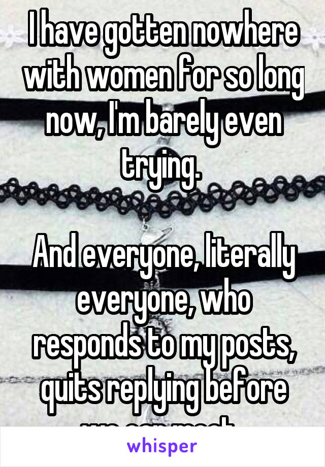 I have gotten nowhere with women for so long now, I'm barely even trying. 

And everyone, literally everyone, who responds to my posts, quits replying before we can meet. 