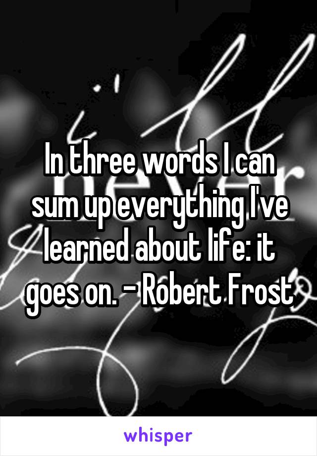 In three words I can sum up everything I've learned about life: it goes on. - Robert Frost