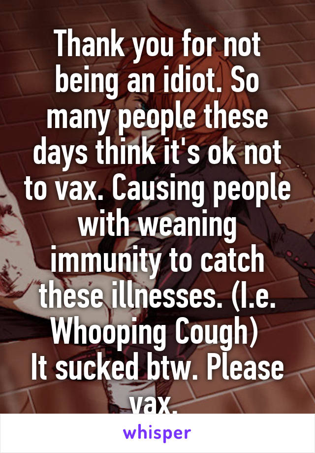 Thank you for not being an idiot. So many people these days think it's ok not to vax. Causing people with weaning immunity to catch these illnesses. (I.e. Whooping Cough) 
It sucked btw. Please vax. 