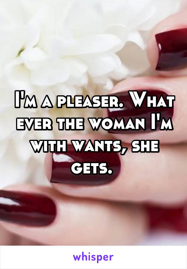 I'm a pleaser. What ever the woman I'm with wants, she gets. 