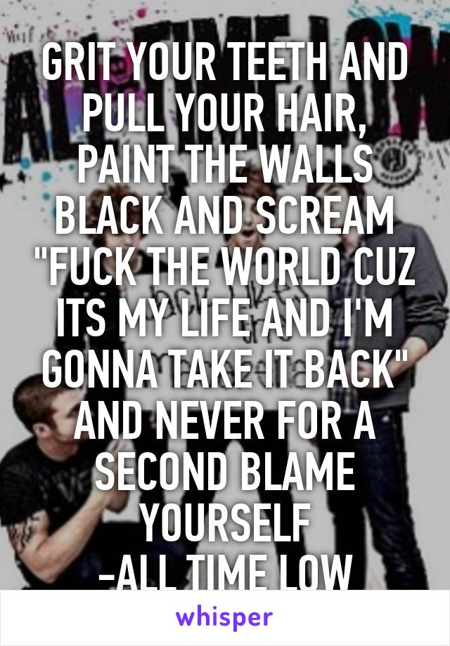 GRIT YOUR TEETH AND PULL YOUR HAIR, PAINT THE WALLS BLACK AND SCREAM "FUCK THE WORLD CUZ ITS MY LIFE AND I'M GONNA TAKE IT BACK" AND NEVER FOR A SECOND BLAME YOURSELF
-ALL TIME LOW