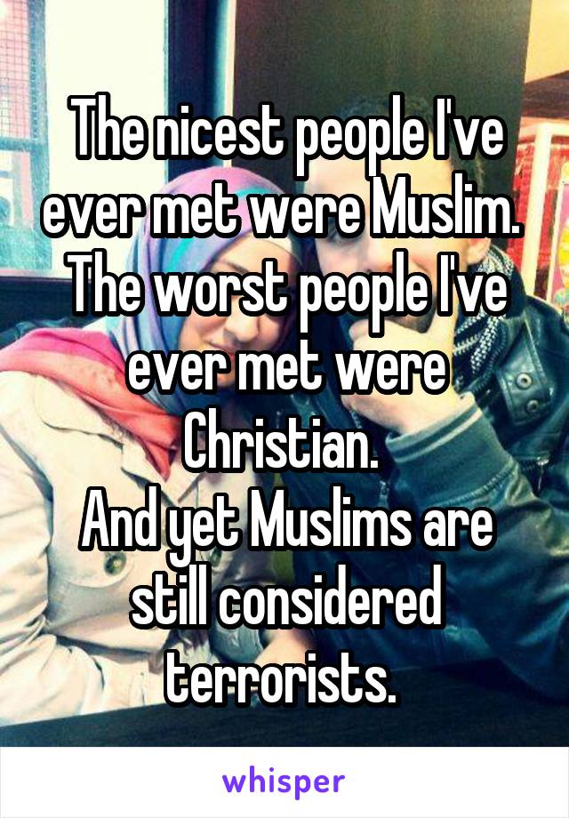 The nicest people I've ever met were Muslim. 
The worst people I've ever met were Christian. 
And yet Muslims are still considered terrorists. 