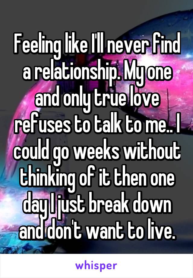 Feeling like I'll never find a relationship. My one and only true love refuses to talk to me.. I could go weeks without thinking of it then one day I just break down and don't want to live.