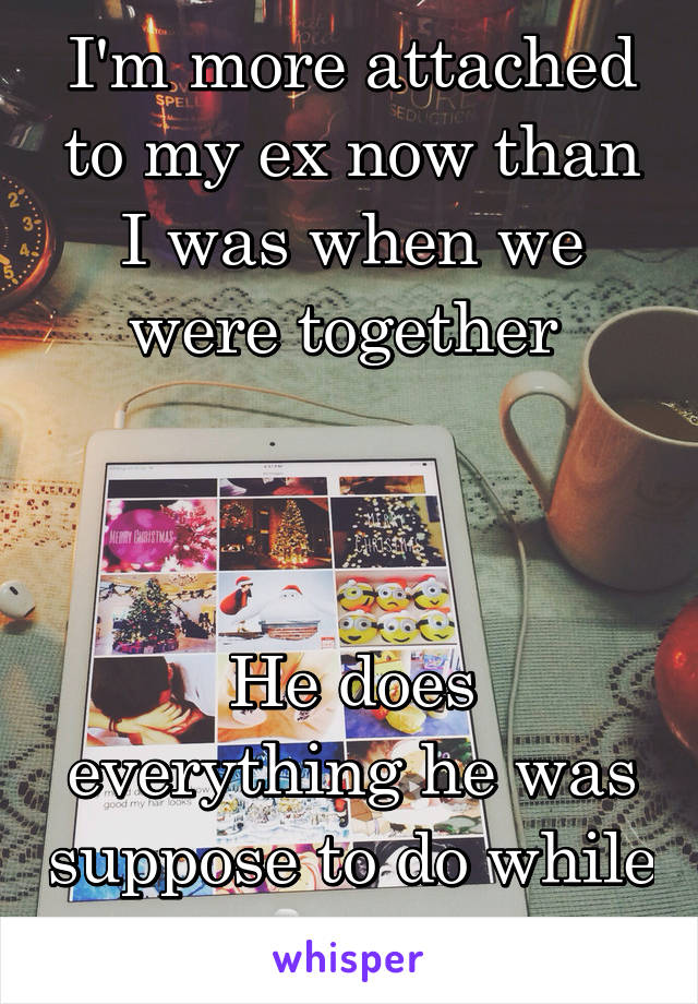 I'm more attached to my ex now than I was when we were together 



He does everything he was suppose to do while we were together 