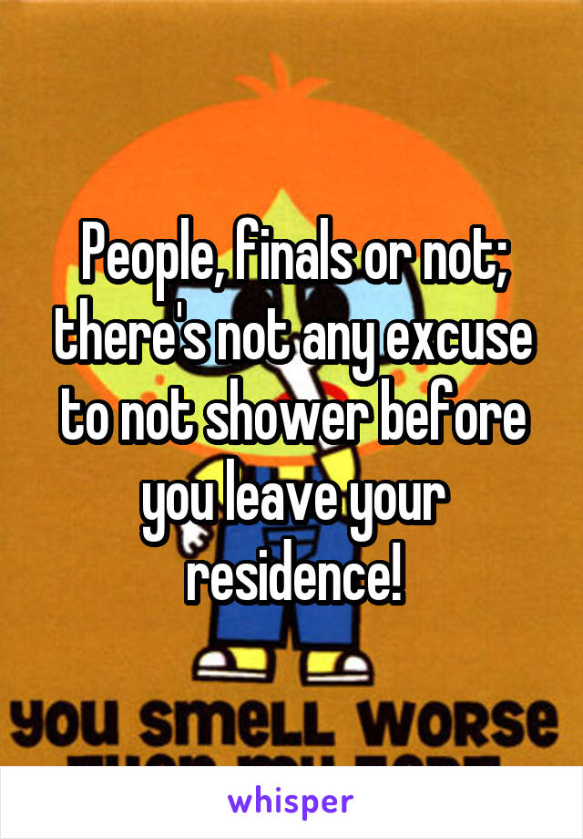 People, finals or not; there's not any excuse to not shower before you leave your residence!