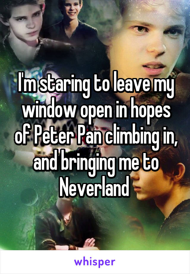 I'm staring to leave my window open in hopes of Peter Pan climbing in, and bringing me to Neverland 