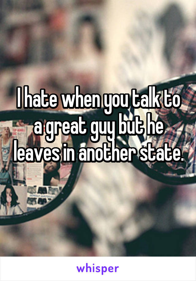 I hate when you talk to a great guy but he leaves in another state. 